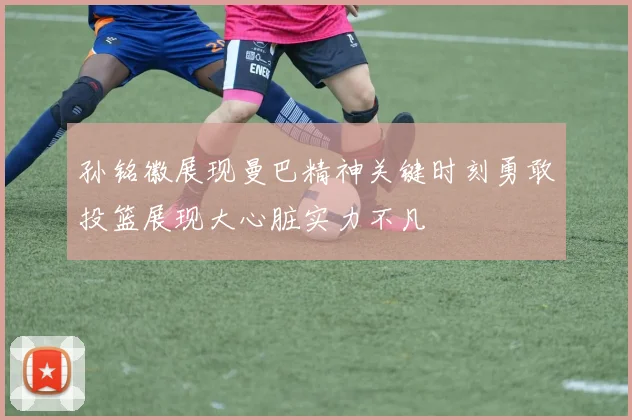 孙铭徽展现曼巴精神关键时刻勇敢投篮展现大心脏实力不凡