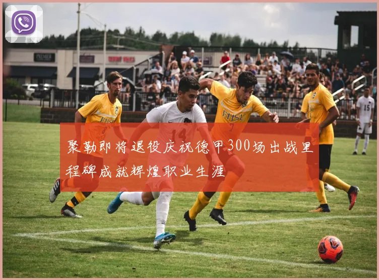 聚勒即将退役庆祝德甲300场出战里程碑成就辉煌职业生涯
