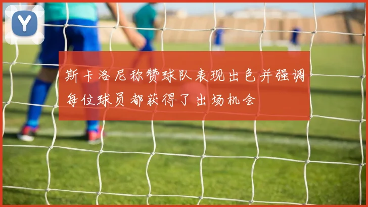 斯卡洛尼称赞球队表现出色并强调每位球员都获得了出场机会