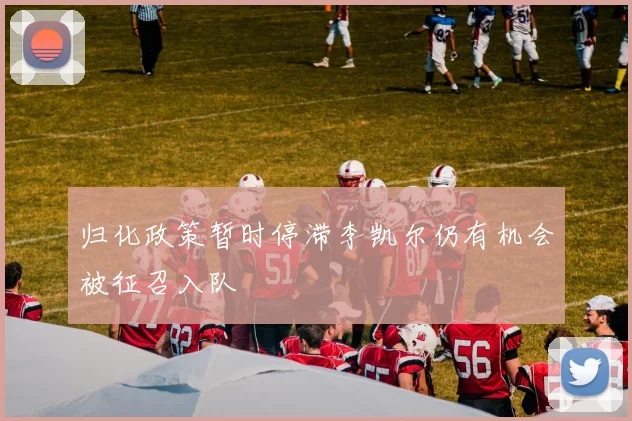 归化政策暂时停滞李凯尔仍有机会被征召入队
