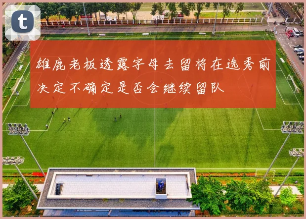 雄鹿老板透露字母去留将在选秀前决定不确定是否会继续留队