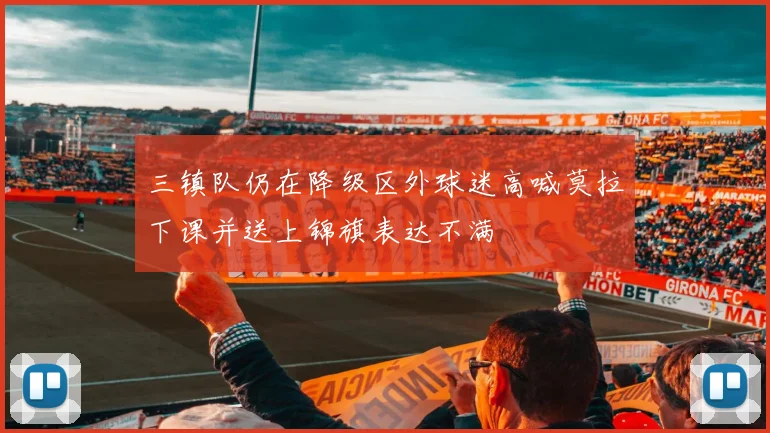 三镇队仍在降级区外球迷高喊莫拉下课并送上锦旗表达不满