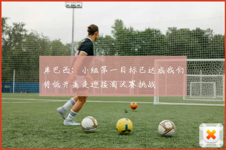 库巴西：小组第一目标已达成我们将低开高走迎接淘汰赛挑战