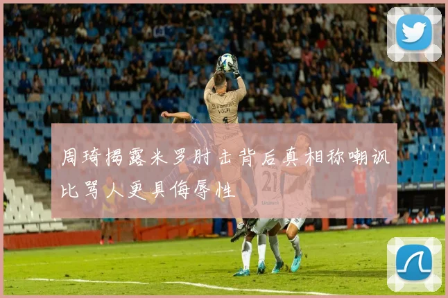 周琦揭露米罗肘击背后真相称嘲讽比骂人更具侮辱性