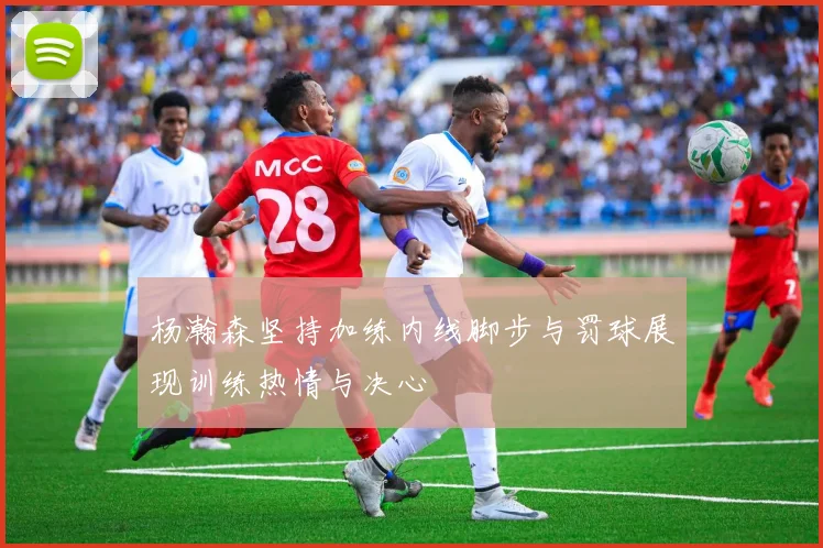 杨瀚森坚持加练内线脚步与罚球展现训练热情与决心
