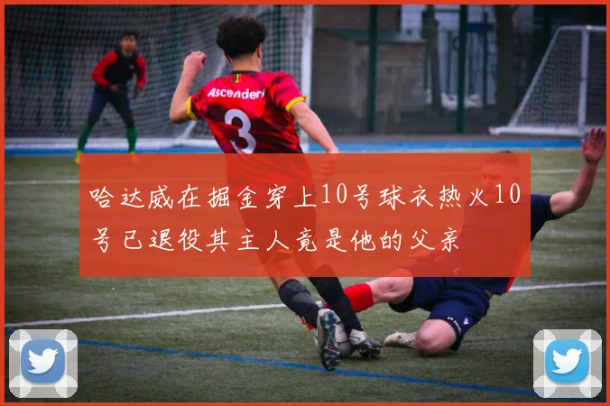 哈达威在掘金穿上10号球衣热火10号已退役其主人竟是他的父亲
