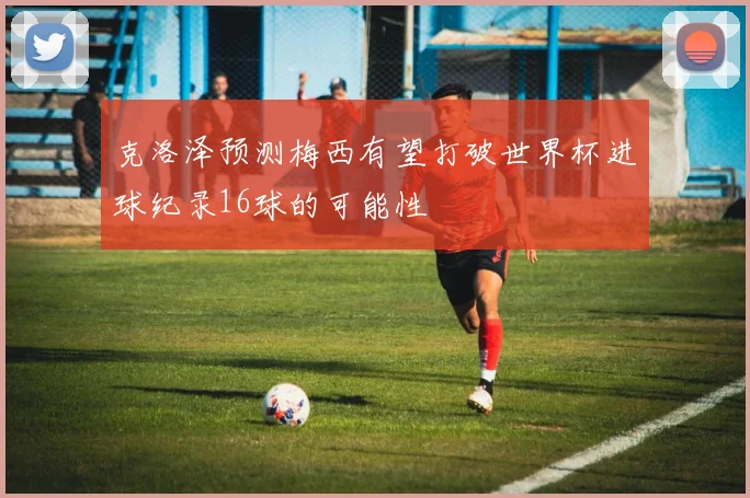克洛泽预测梅西有望打破世界杯进球纪录16球的可能性