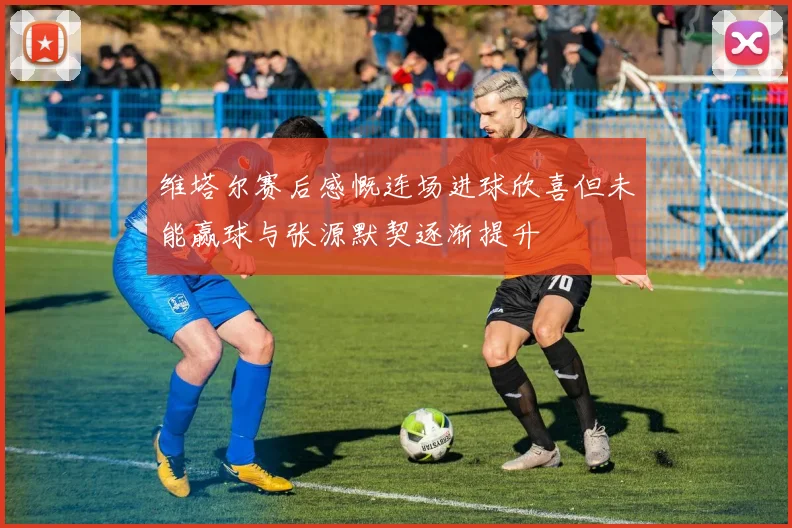 维塔尔赛后感慨连场进球欣喜但未能赢球与张源默契逐渐提升