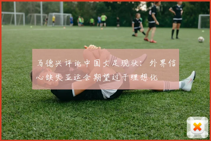 马德兴评论中国女足现状：外界信心缺失亚运会期望过于理想化